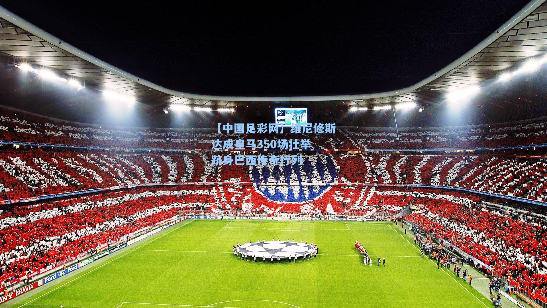 【中国足彩网】维尼修斯达成皇马350场壮举 跻身巴西传奇行列