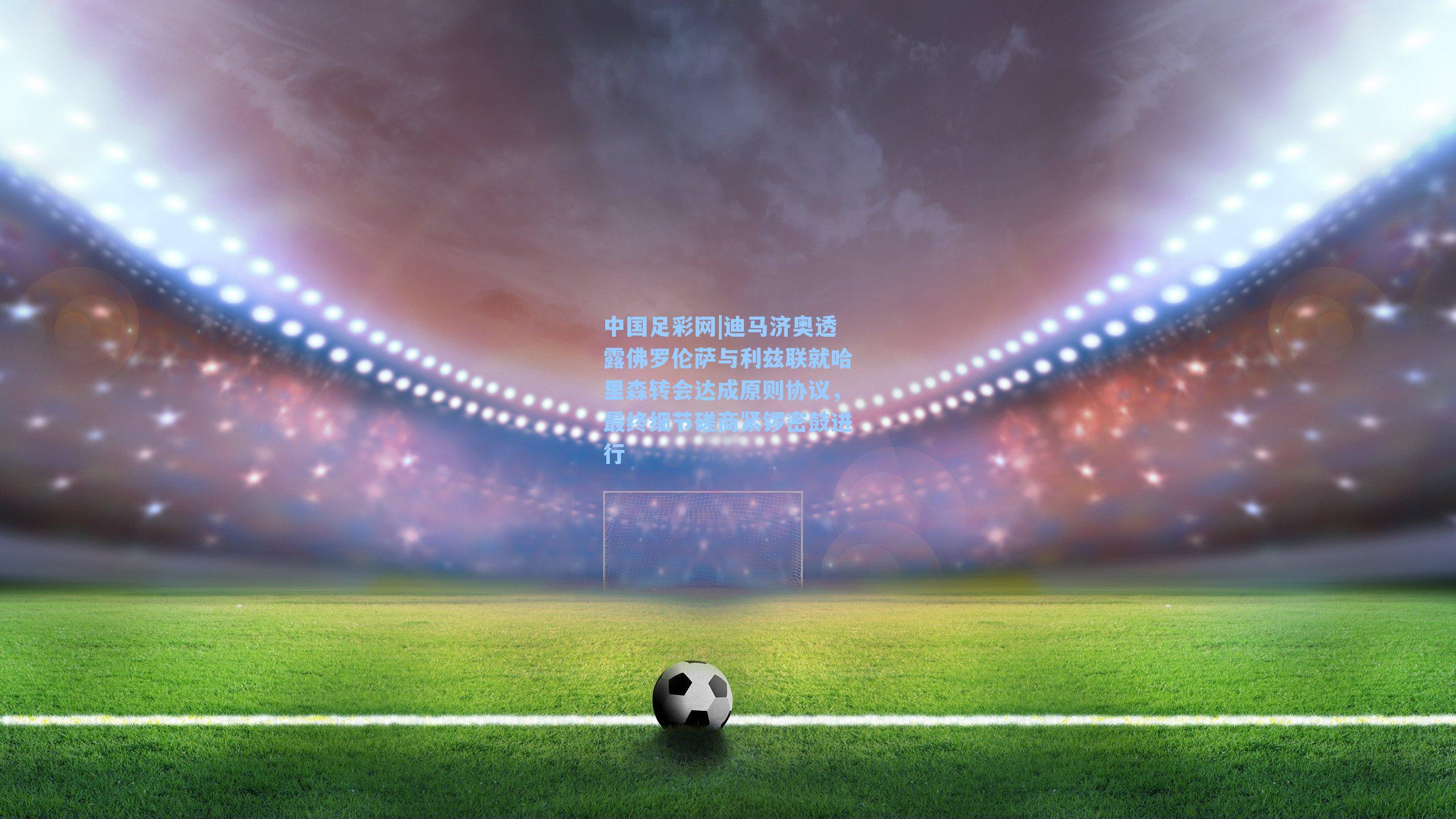 中国足彩网|迪马济奥透露佛罗伦萨与利兹联就哈里森转会达成原则协议，最终细节磋商紧锣密鼓进行