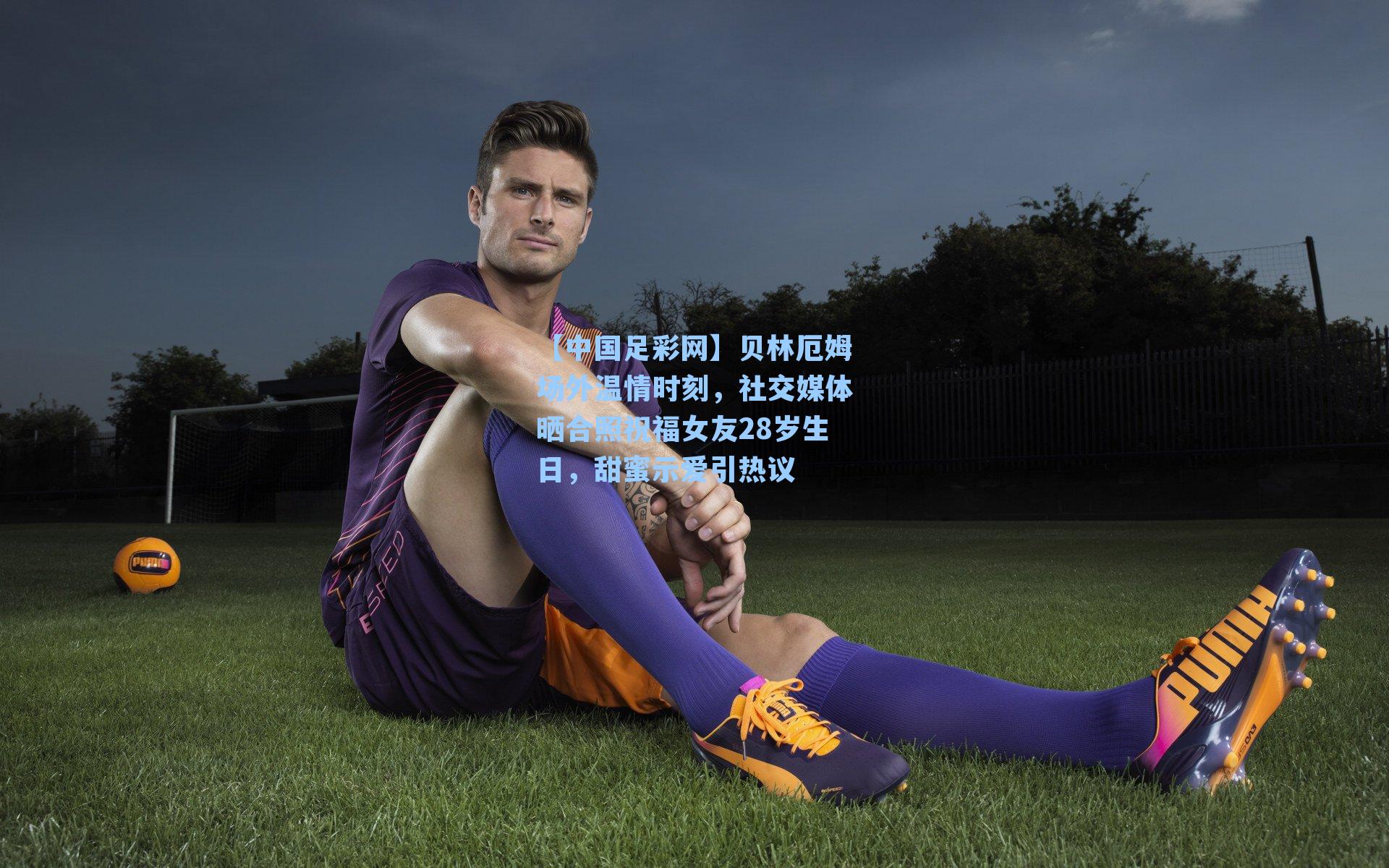 贝林厄姆场外温情时刻，社交媒体晒合照祝福女友28岁生日，甜蜜示爱引热议