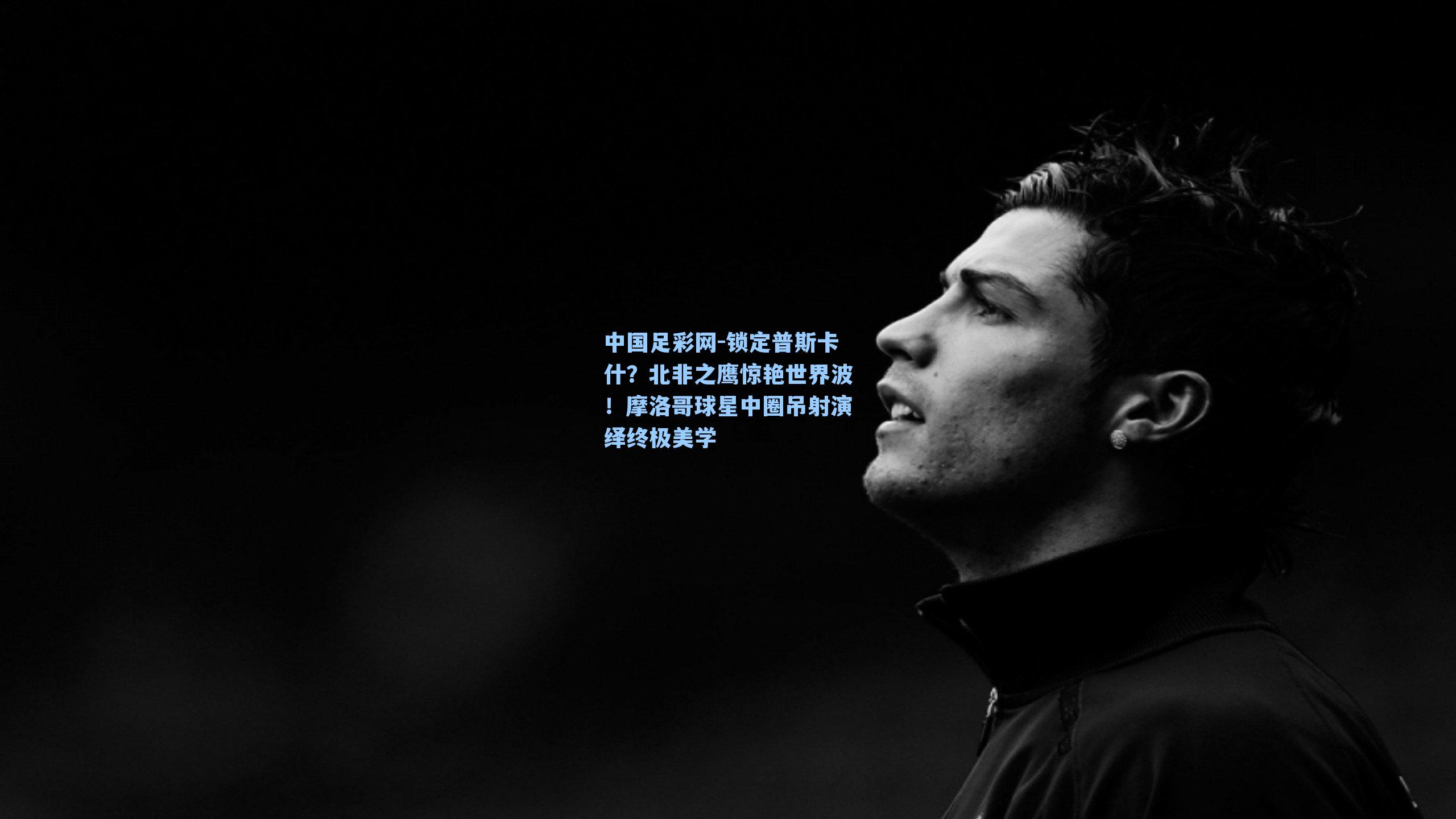 锁定普斯卡什？北非之鹰惊艳世界波！摩洛哥球星中圈吊射演绎终极美学